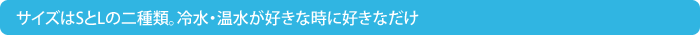 サイズはSとLの二種類。冷水温水が好きなときにだけ