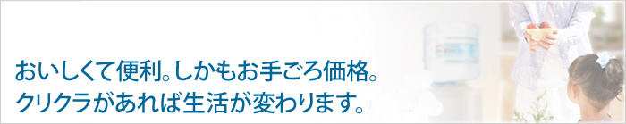 美味しくて便利。しかもお手頃価格。クリクラがあれば生活が変わります。